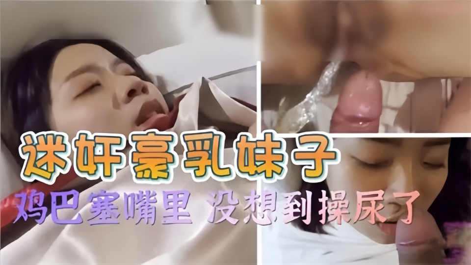 迷奸豪乳妹子！鸡巴塞嘴里 没想到操尿了~